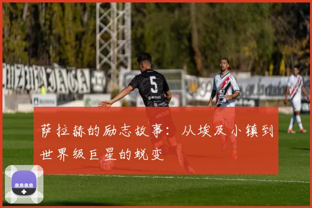 萨拉赫的励志故事:从埃及小镇到世界级巨星的蜕变
