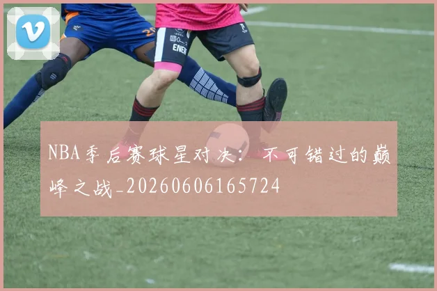 NBA季后赛球星对决：不可错过的巅峰之战_20260606165724