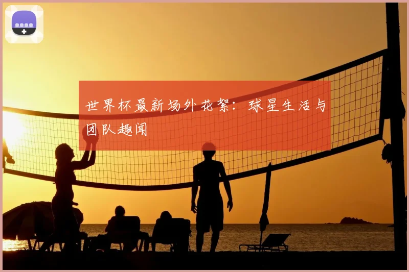 世界杯最新场外花絮：球星生活与团队趣闻
