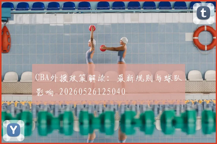 CBA外援政策解读：最新规则与球队影响_20260526125040