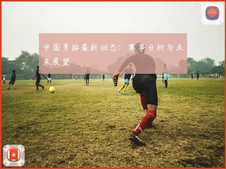 中国男排最新动态：赛事分析与未来展望