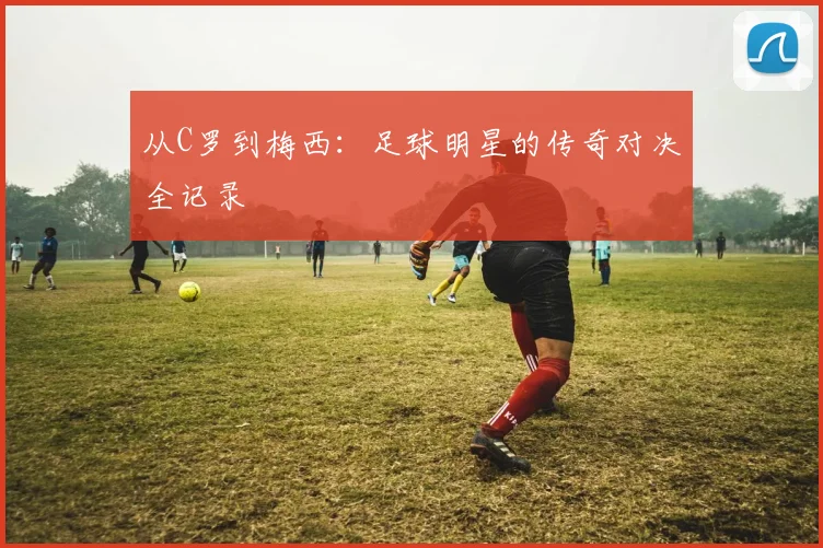 从C罗到梅西:足球明星的传奇对决全记录