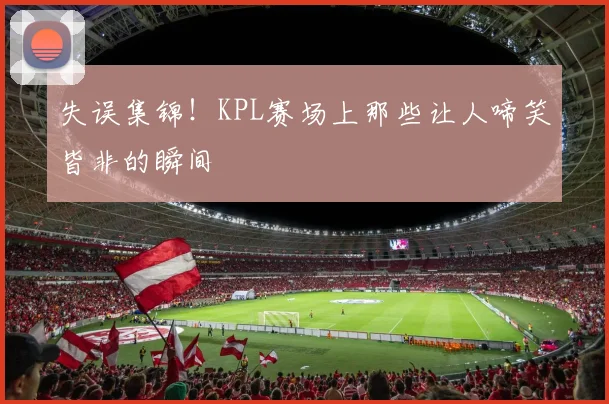 失误集锦！KPL赛场上那些让人啼笑皆非的瞬间