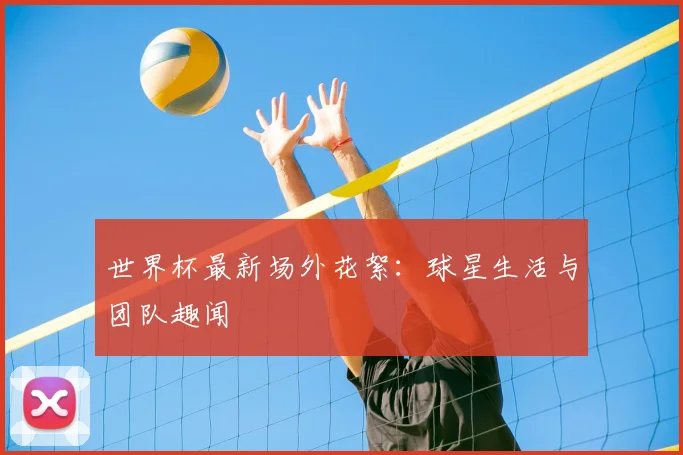 世界杯最新场外花絮：球星生活与团队趣闻