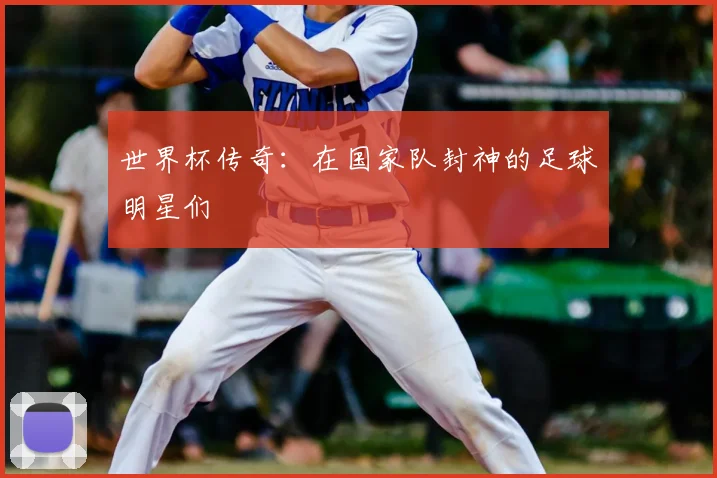 世界杯传奇:在国家队封神的足球明星们