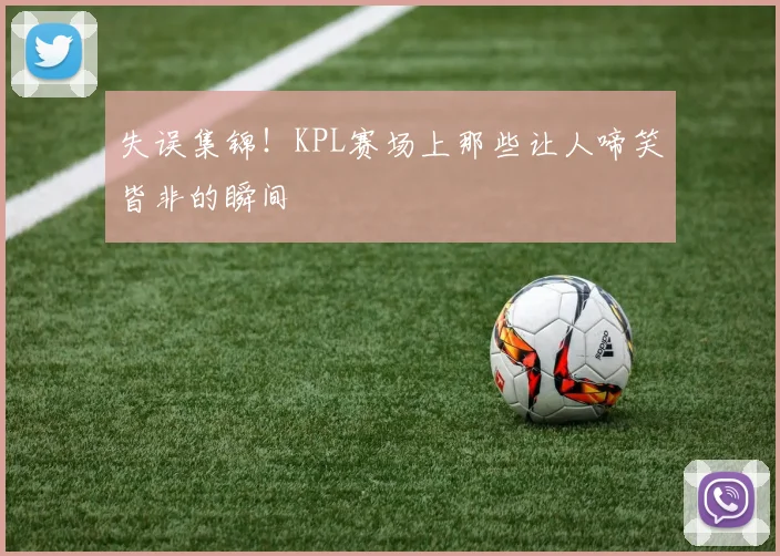 失误集锦！KPL赛场上那些让人啼笑皆非的瞬间