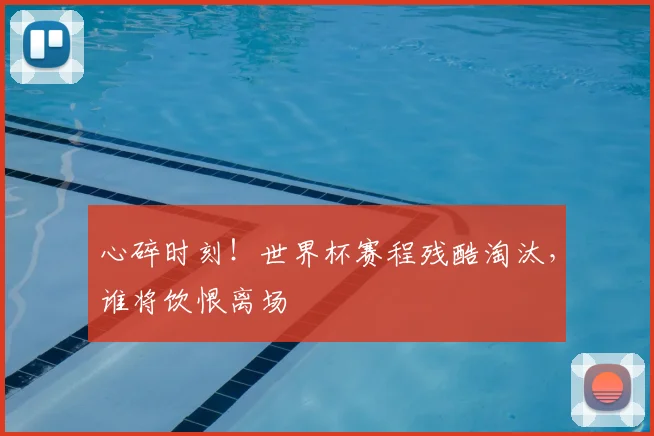 心碎时刻！世界杯赛程残酷淘汰，谁将饮恨离场